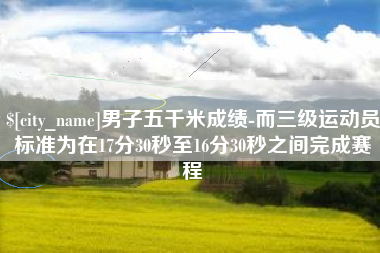 湘潭男子五千米成绩-而三级运动员标准为在17分30秒至16分30秒之间完成赛程