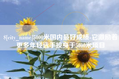 湘潭5000米国内最好成绩-它激励着更多年轻选手投身于5000米项目