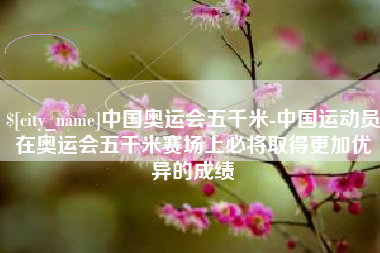 湘潭中国奥运会五千米-中国运动员在奥运会五千米赛场上必将取得更加优异的成绩