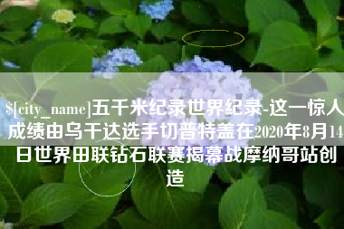 湘潭五千米纪录世界纪录-这一惊人成绩由乌干达选手切普特盖在2020年8月14日世界田联钻石联赛揭幕战摩纳哥站创造