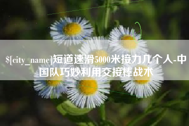 湘潭短道速滑5000米接力几个人-中国队巧妙利用交接棒战术