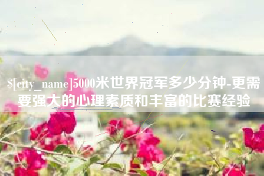 湘潭5000米世界冠军多少分钟-更需要强大的心理素质和丰富的比赛经验