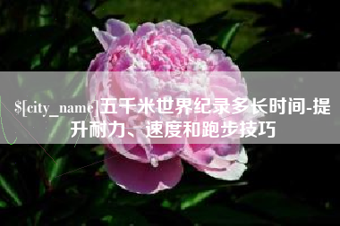 湘潭五千米世界纪录多长时间-提升耐力、速度和跑步技巧