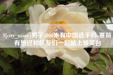 湘潭男子5000米有中国选手吗-赛前有想过和队友们一起站上领奖台