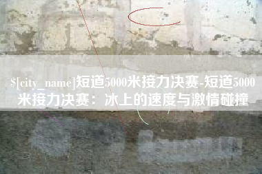 湘潭短道5000米接力决赛-短道5000米接力决赛：冰上的速度与激情碰撞