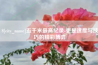 湘潭五千米最高纪录-更是速度与技巧的精彩博弈