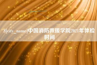 湘潭中国消防救援学院2021年体检时间