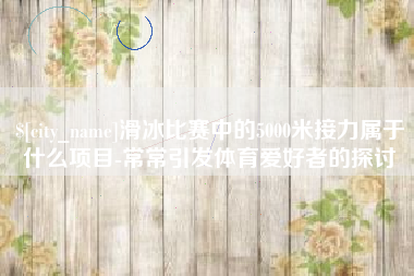 湘潭滑冰比赛中的5000米接力属于什么项目-常常引发体育爱好者的探讨