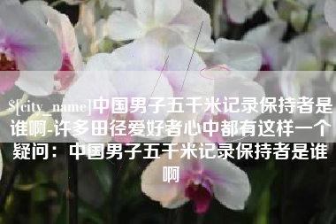 湘潭中国男子五千米记录保持者是谁啊-许多田径爱好者心中都有这样一个疑问：中国男子五千米记录保持者是谁啊