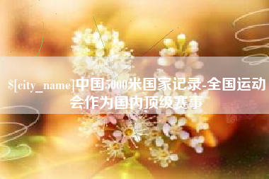 湘潭中国5000米国家记录-全国运动会作为国内顶级赛事