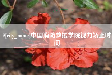 湘潭中国消防救援学院视力矫正时间 湘潭中国消防救援学院视力矫正时间