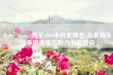 湘潭男子5000米历史排名-众多顶尖选手用速度与耐力书写传奇